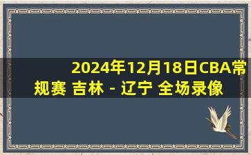 2024年12月18日CBA常规赛 吉林 - 辽宁 全场录像